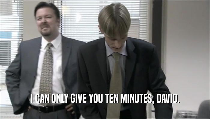 I CAN ONLY GIVE YOU TEN MINUTES, DAVID.  