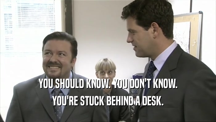 YOU SHOULD KNOW. YOU DON'T KNOW.
 YOU'RE STUCK BEHIND A DESK.
 
