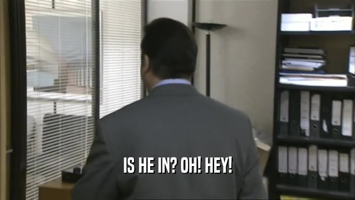 IS HE IN? OH! HEY!  