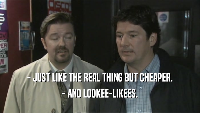 - JUST LIKE THE REAL THING BUT CHEAPER. - AND LOOKEE-LIKEES. 