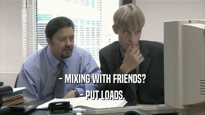 - MIXING WITH FRIENDS?
 - PUT LOADS.
 