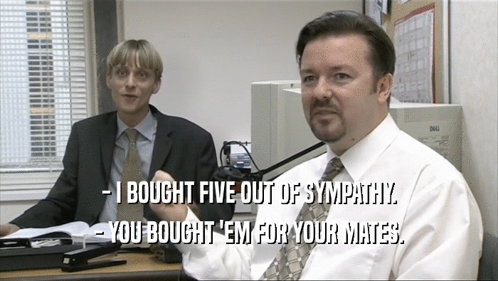 - I BOUGHT FIVE OUT OF SYMPATHY.
 - YOU BOUGHT 'EM FOR YOUR MATES.
 