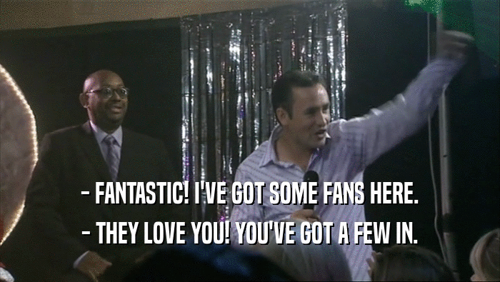 - FANTASTIC! I'VE GOT SOME FANS HERE.
 - THEY LOVE YOU! YOU'VE GOT A FEW IN.
 