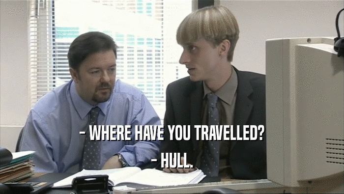 - WHERE HAVE YOU TRAVELLED?
 - HULL.
 