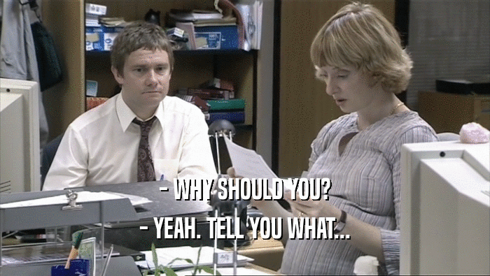 - WHY SHOULD YOU? - YEAH. TELL YOU WHAT... 