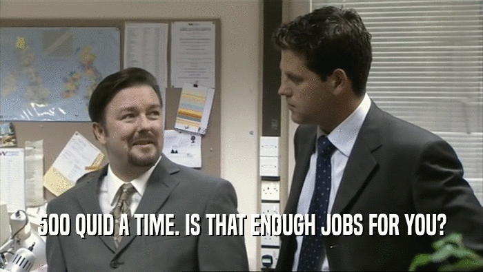 500 QUID A TIME. IS THAT ENOUGH JOBS FOR YOU?  