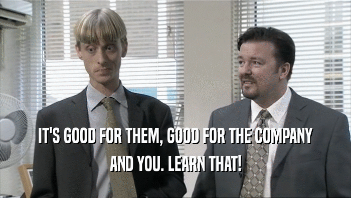 IT'S GOOD FOR THEM, GOOD FOR THE COMPANY AND YOU. LEARN THAT! 