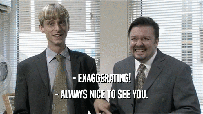 - EXAGGERATING! - ALWAYS NICE TO SEE YOU. 