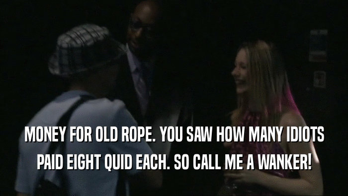 MONEY FOR OLD ROPE. YOU SAW HOW MANY IDIOTS PAID EIGHT QUID EACH. SO CALL ME A WANKER! 