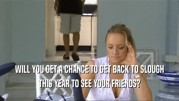 WILL YOU GET A CHANCE TO GET BACK TO SLOUGH THIS YEAR TO SEE YOUR FRIENDS? 