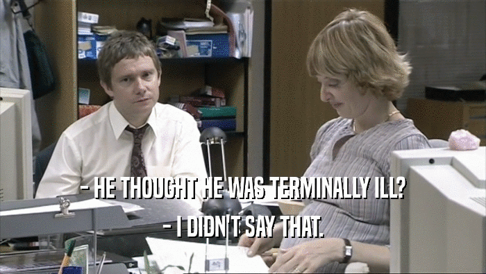 - HE THOUGHT HE WAS TERMINALLY ILL? - I DIDN'T SAY THAT. 