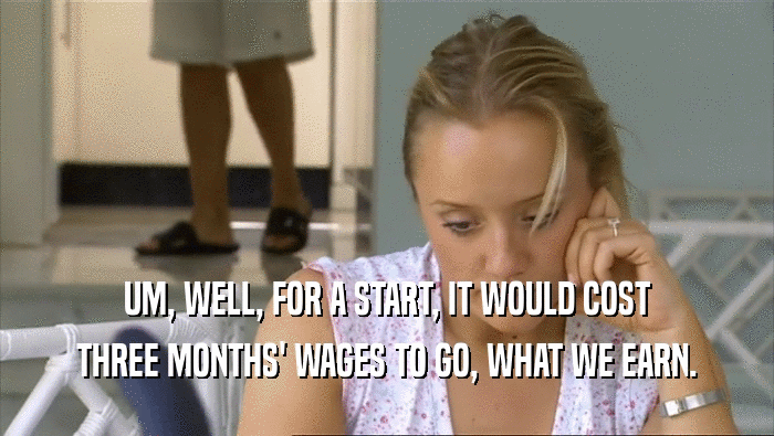 UM, WELL, FOR A START, IT WOULD COST THREE MONTHS' WAGES TO GO, WHAT WE EARN. 