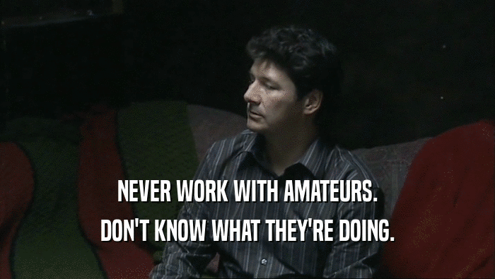 NEVER WORK WITH AMATEURS. DON'T KNOW WHAT THEY'RE DOING. 