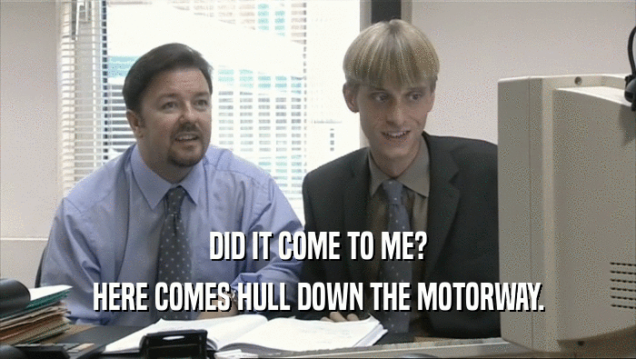 DID IT COME TO ME?
 HERE COMES HULL DOWN THE MOTORWAY.
 
