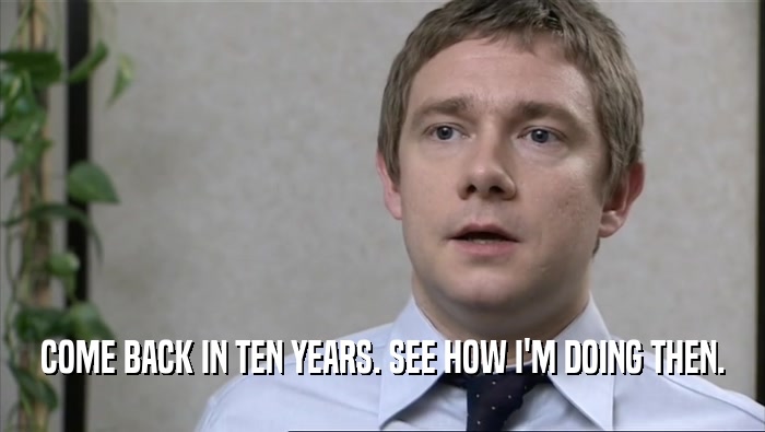 COME BACK IN TEN YEARS. SEE HOW I'M DOING THEN.  