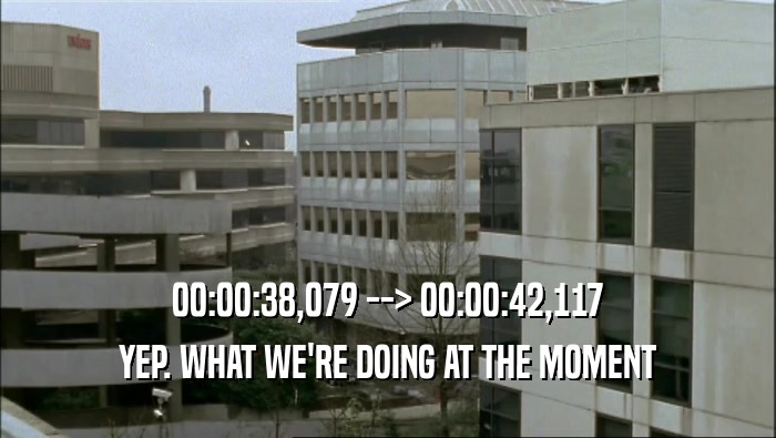 00:00:38,079 --> 00:00:42,117 YEP. WHAT WE'RE DOING AT THE MOMENT YEP. WHAT WE'RE DOING AT THE MOMENT