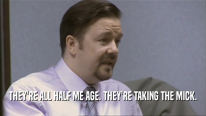 THEY'RE ALL HALF ME AGE. THEY'RE TAKING THE MICK.  