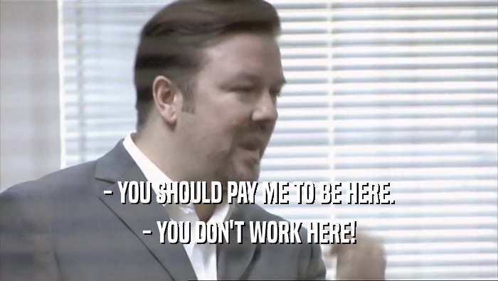 - YOU SHOULD PAY ME TO BE HERE.
 - YOU DON'T WORK HERE!
 