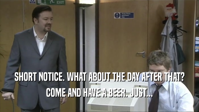 SHORT NOTICE. WHAT ABOUT THE DAY AFTER THAT? COME AND HAVE A BEER. JUST... 