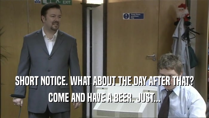 SHORT NOTICE. WHAT ABOUT THE DAY AFTER THAT? COME AND HAVE A BEER. JUST... 