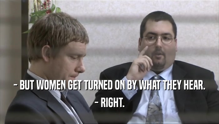 - BUT WOMEN GET TURNED ON BY WHAT THEY HEAR.
 - RIGHT.
 