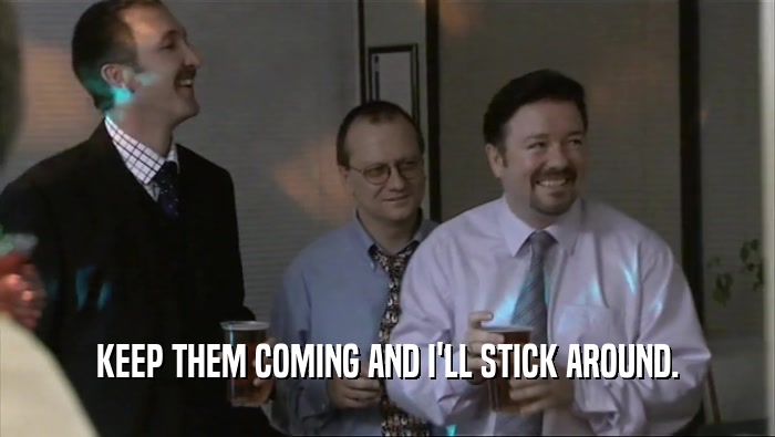 KEEP THEM COMING AND I'LL STICK AROUND.  