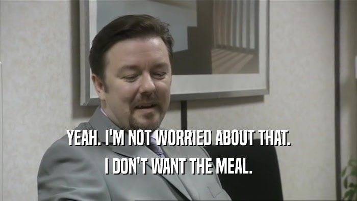 YEAH. I'M NOT WORRIED ABOUT THAT. I DON'T WANT THE MEAL. 