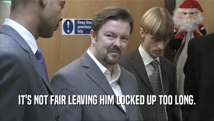 IT'S NOT FAIR LEAVING HIM LOCKED UP TOO LONG.  