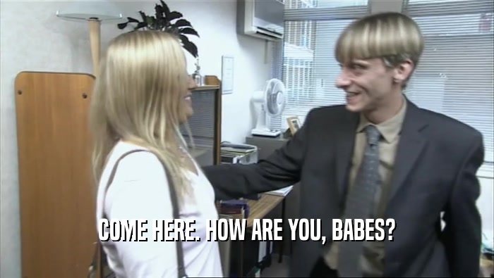 COME HERE. HOW ARE YOU, BABES?  