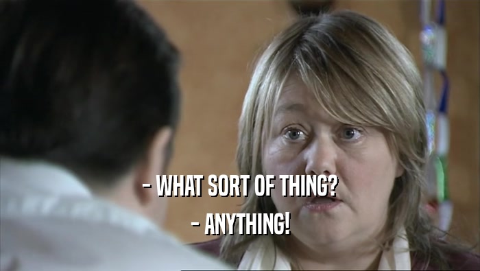 - WHAT SORT OF THING? - ANYTHING! 