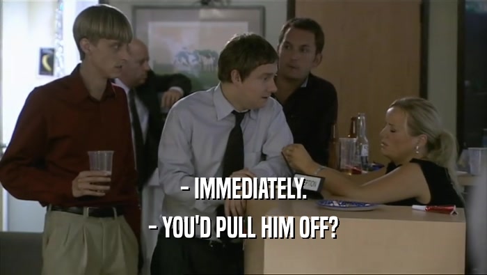 - IMMEDIATELY. - YOU'D PULL HIM OFF? 