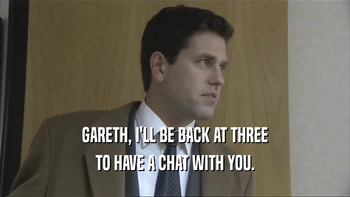 GARETH, I'LL BE BACK AT THREE
 TO HAVE A CHAT WITH YOU.
 