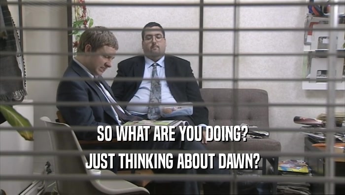 SO WHAT ARE YOU DOING? JUST THINKING ABOUT DAWN? 