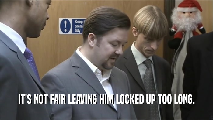 IT'S NOT FAIR LEAVING HIM LOCKED UP TOO LONG.  