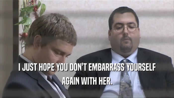 I JUST HOPE YOU DON'T EMBARRASS YOURSELF AGAIN WITH HER. 