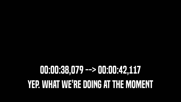 00:00:38,079 --> 00:00:42,117 YEP. WHAT WE'RE DOING AT THE MOMENT YEP. WHAT WE'RE DOING AT THE MOMENT
