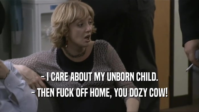 - I CARE ABOUT MY UNBORN CHILD. - THEN FUCK OFF HOME, YOU DOZY COW! 