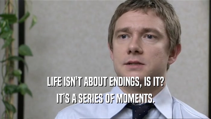 LIFE ISN'T ABOUT ENDINGS, IS IT? IT'S A SERIES OF MOMENTS. 