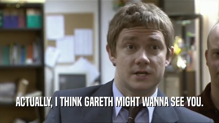 ACTUALLY, I THINK GARETH MIGHT WANNA SEE YOU.  