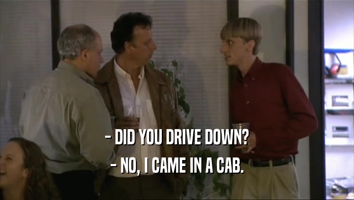 - DID YOU DRIVE DOWN? - NO, I CAME IN A CAB. 