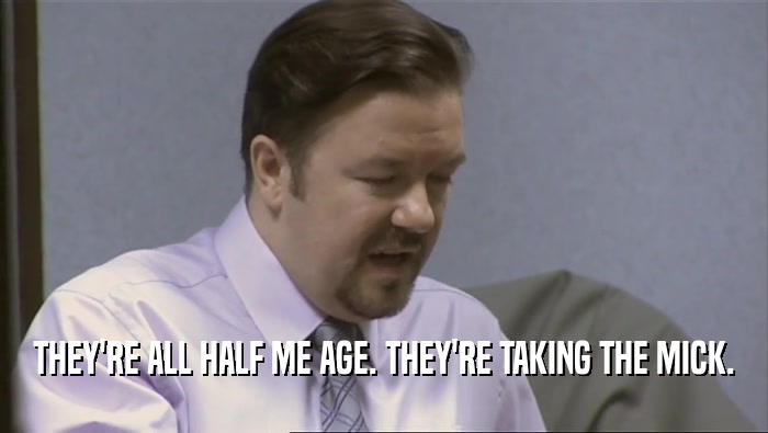 THEY'RE ALL HALF ME AGE. THEY'RE TAKING THE MICK.  