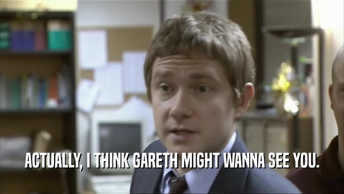 ACTUALLY, I THINK GARETH MIGHT WANNA SEE YOU.  