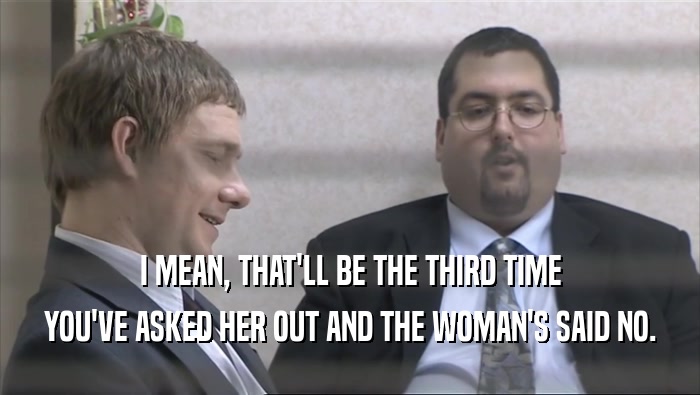 I MEAN, THAT'LL BE THE THIRD TIME YOU'VE ASKED HER OUT AND THE WOMAN'S SAID NO. 