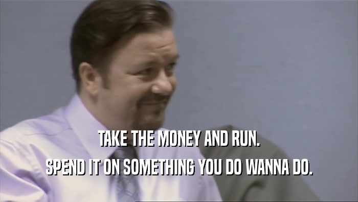 TAKE THE MONEY AND RUN. SPEND IT ON SOMETHING YOU DO WANNA DO. 