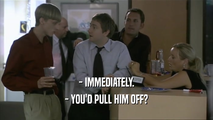 - IMMEDIATELY. - YOU'D PULL HIM OFF? 