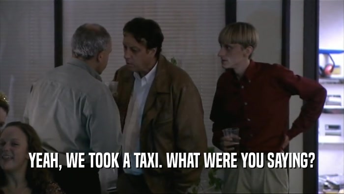 YEAH, WE TOOK A TAXI. WHAT WERE YOU SAYING?  