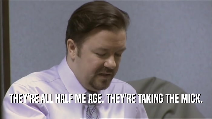 THEY'RE ALL HALF ME AGE. THEY'RE TAKING THE MICK.  