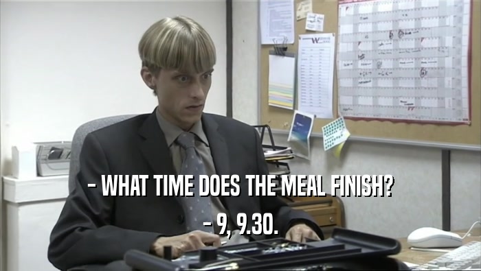 - WHAT TIME DOES THE MEAL FINISH? - 9, 9.30. 