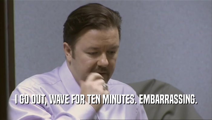 I GO OUT, WAVE FOR TEN MINUTES. EMBARRASSING.  
