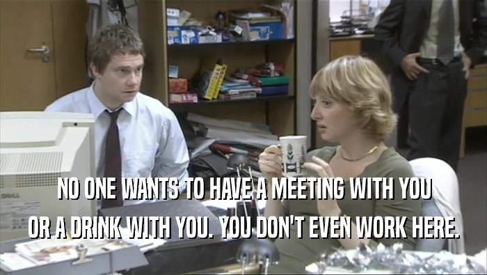 NO ONE WANTS TO HAVE A MEETING WITH YOU
 OR A DRINK WITH YOU. YOU DON'T EVEN WORK HERE.
 